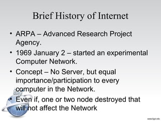 Brief History of Internet
• ARPA – Advanced Research Project
Agency.
• 1969 January 2 – started an experimental
Computer Network.
• Concept – No Server, but equal
importance/participation to every
computer in the Network.
• Even if, one or two node destroyed that
will not affect the Network
 