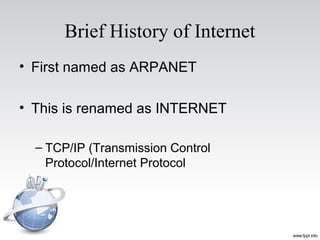 Brief History of Internet
• First named as ARPANET
• This is renamed as INTERNET
– TCP/IP (Transmission Control
Protocol/Internet Protocol
 