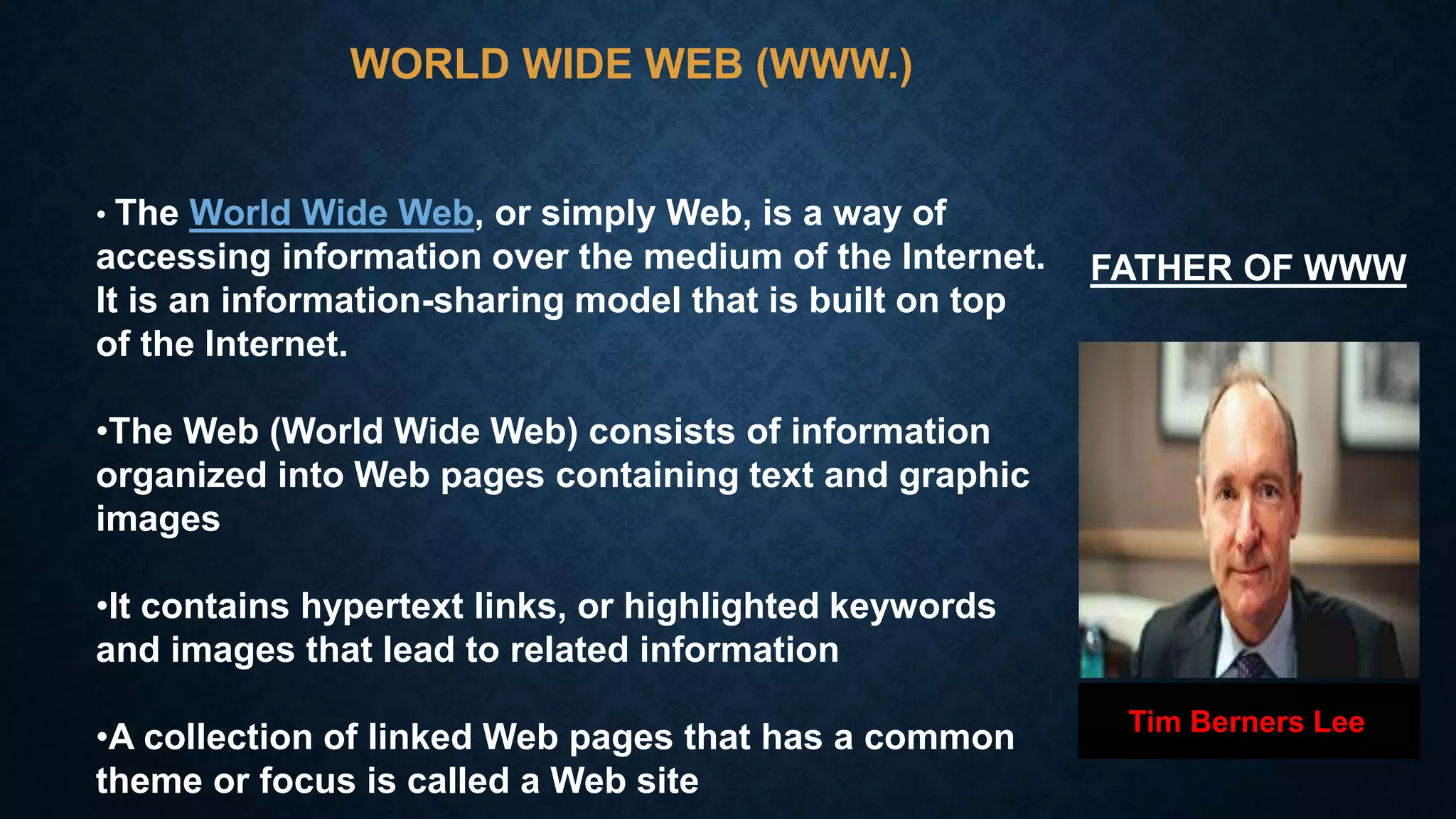 WORLD WIDE WEB (WWW.)
• The World Wide Web, or simply Web, is a way of
accessing information over the medium of the Internet.
It is an information-sharing model that is built on top
of the Internet.
•The Web (World Wide Web) consists of information
organized into Web pages containing text and graphic
images
•It contains hypertext links, or highlighted keywords
and images that lead to related information
•A collection of linked Web pages that has a common
theme or focus is called a Web site
Tim Berners Lee
FATHER OF WWW
 