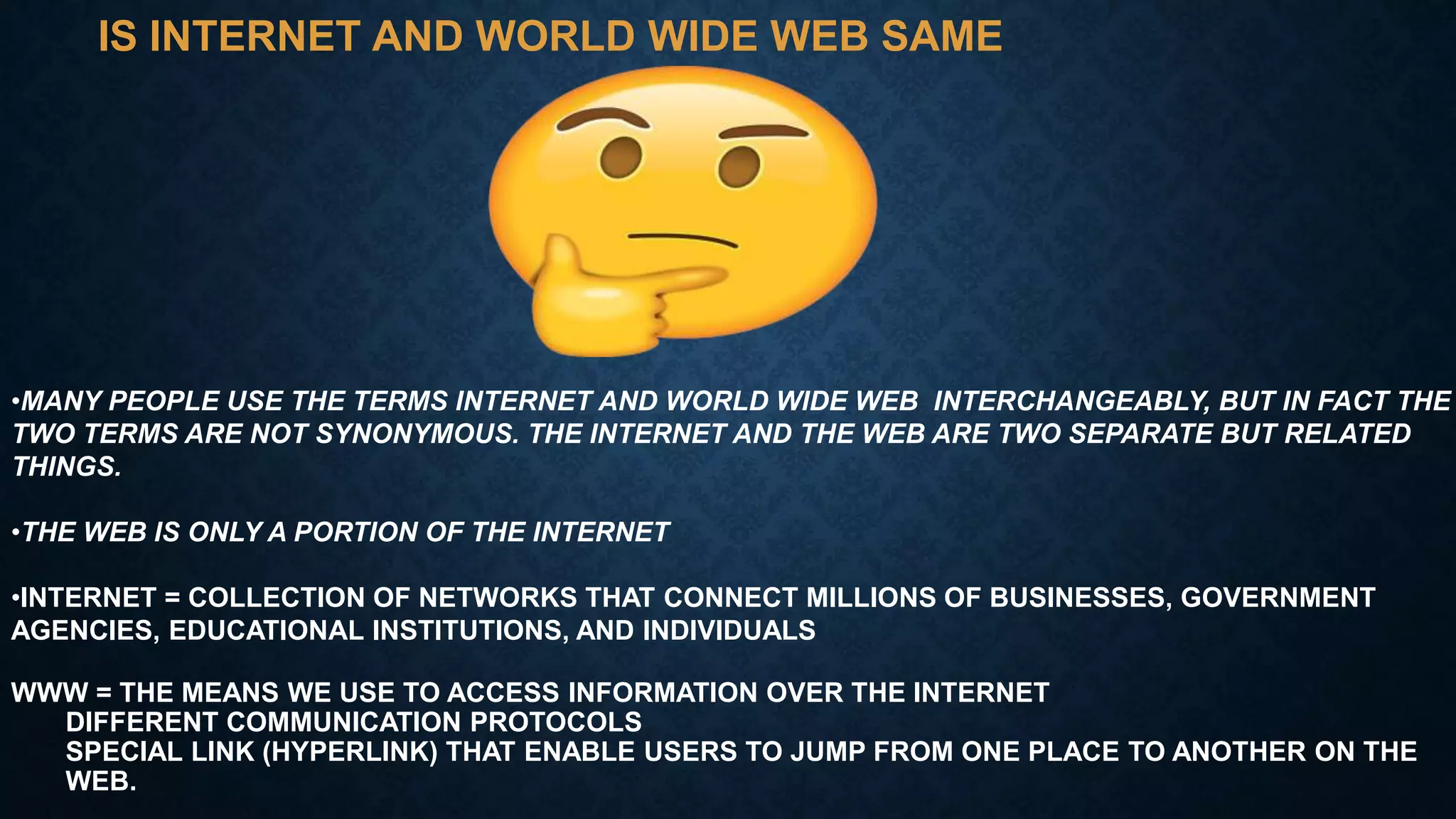 IS INTERNET AND WORLD WIDE WEB SAME
•MANY PEOPLE USE THE TERMS INTERNET AND WORLD WIDE WEB INTERCHANGEABLY, BUT IN FACT THE
TWO TERMS ARE NOT SYNONYMOUS. THE INTERNET AND THE WEB ARE TWO SEPARATE BUT RELATED
THINGS.
•THE WEB IS ONLY A PORTION OF THE INTERNET
•INTERNET = COLLECTION OF NETWORKS THAT CONNECT MILLIONS OF BUSINESSES, GOVERNMENT
AGENCIES, EDUCATIONAL INSTITUTIONS, AND INDIVIDUALS
WWW = THE MEANS WE USE TO ACCESS INFORMATION OVER THE INTERNET
DIFFERENT COMMUNICATION PROTOCOLS
SPECIAL LINK (HYPERLINK) THAT ENABLE USERS TO JUMP FROM ONE PLACE TO ANOTHER ON THE
WEB.
 