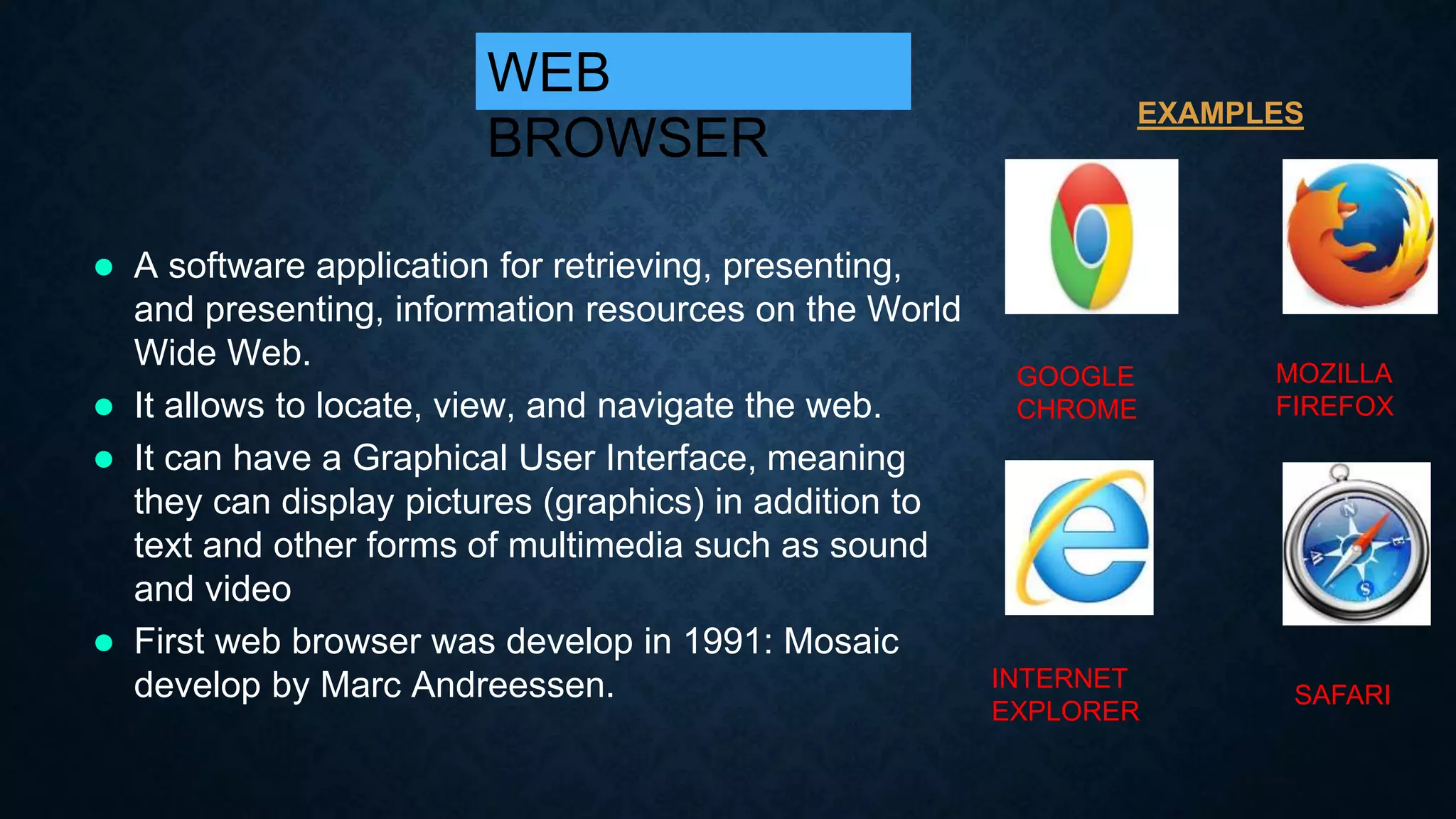  A software application for retrieving, presenting,
and presenting, information resources on the World
Wide Web.
 It allows to locate, view, and navigate the web.
 It can have a Graphical User Interface, meaning
they can display pictures (graphics) in addition to
text and other forms of multimedia such as sound
and video
 First web browser was develop in 1991: Mosaic
develop by Marc Andreessen.
WEB
BROWSER
GOOGLE
CHROME
MOZILLA
FIREFOX
INTERNET
EXPLORER
SAFARI
EXAMPLES
 