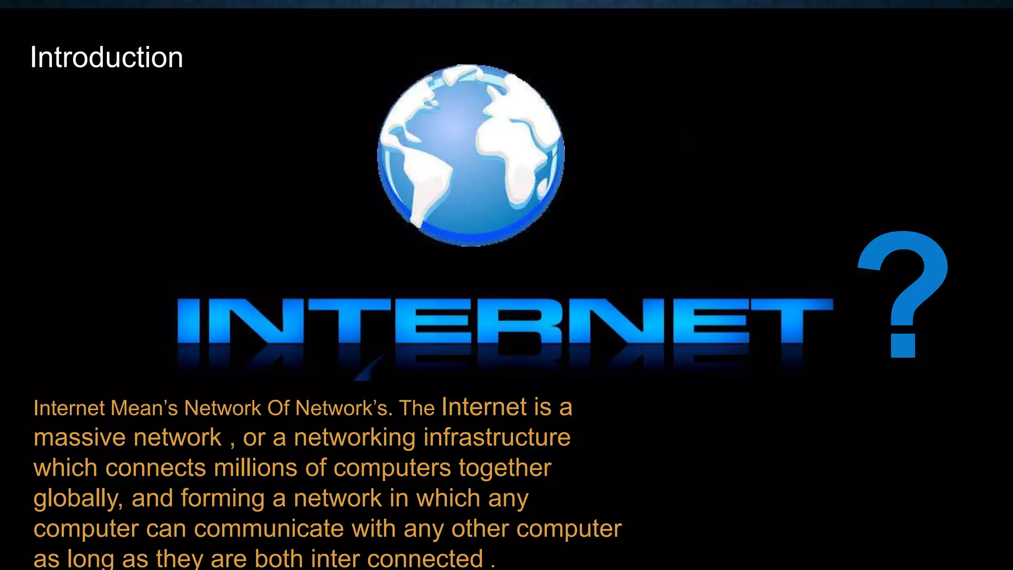 Internet Mean’s Network Of Network’s. The Internet is a
massive network , or a networking infrastructure
which connects millions of computers together
globally, and forming a network in which any
computer can communicate with any other computer
as long as they are both inter connected .
?
Introduction
 