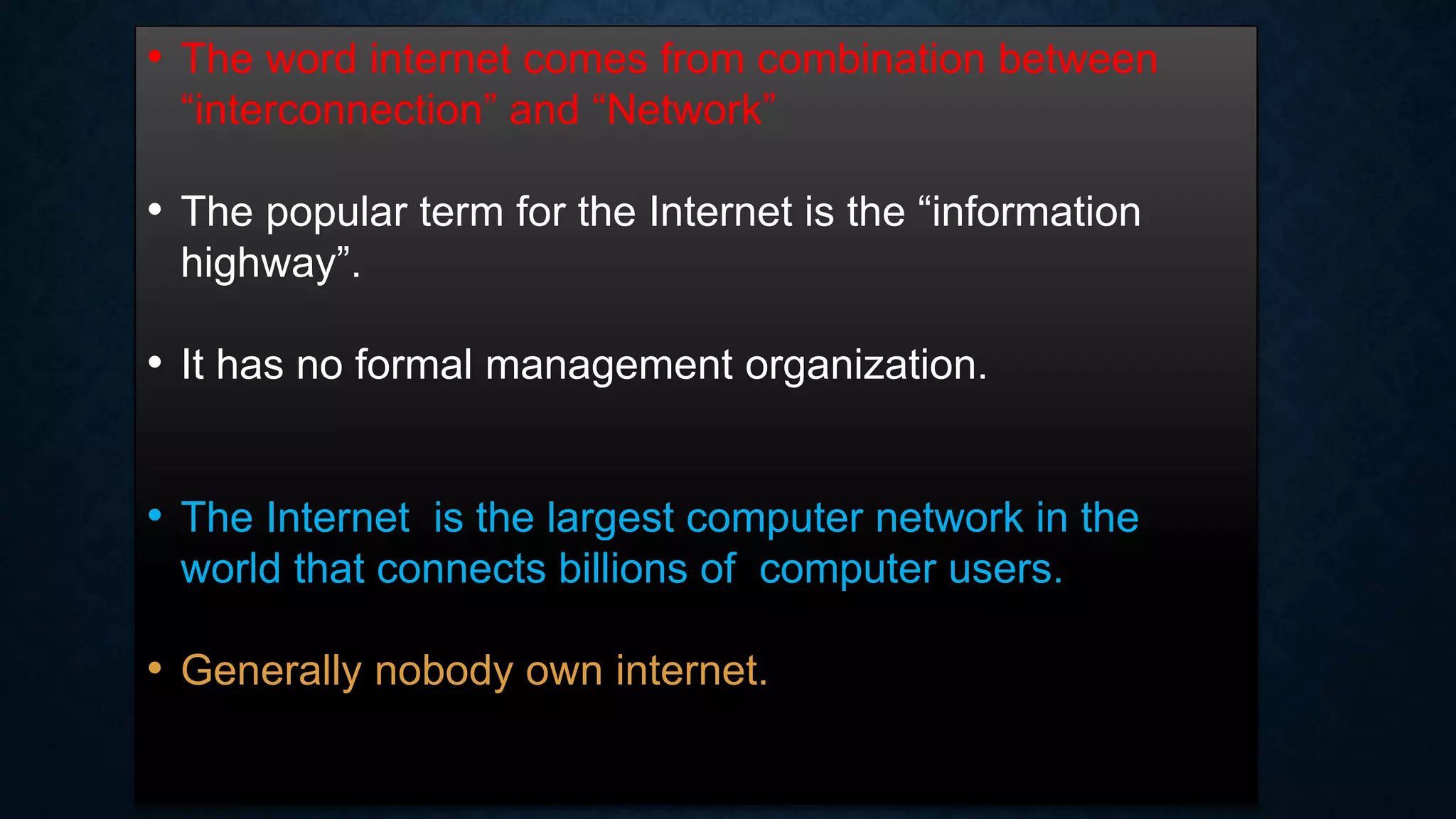 • The word internet comes from combination between
“interconnection” and “Network”
• The popular term for the Internet is the “information
highway”.
• It has no formal management organization.
• The Internet is the largest computer network in the
world that connects billions of computer users.
• Generally nobody own internet.
 