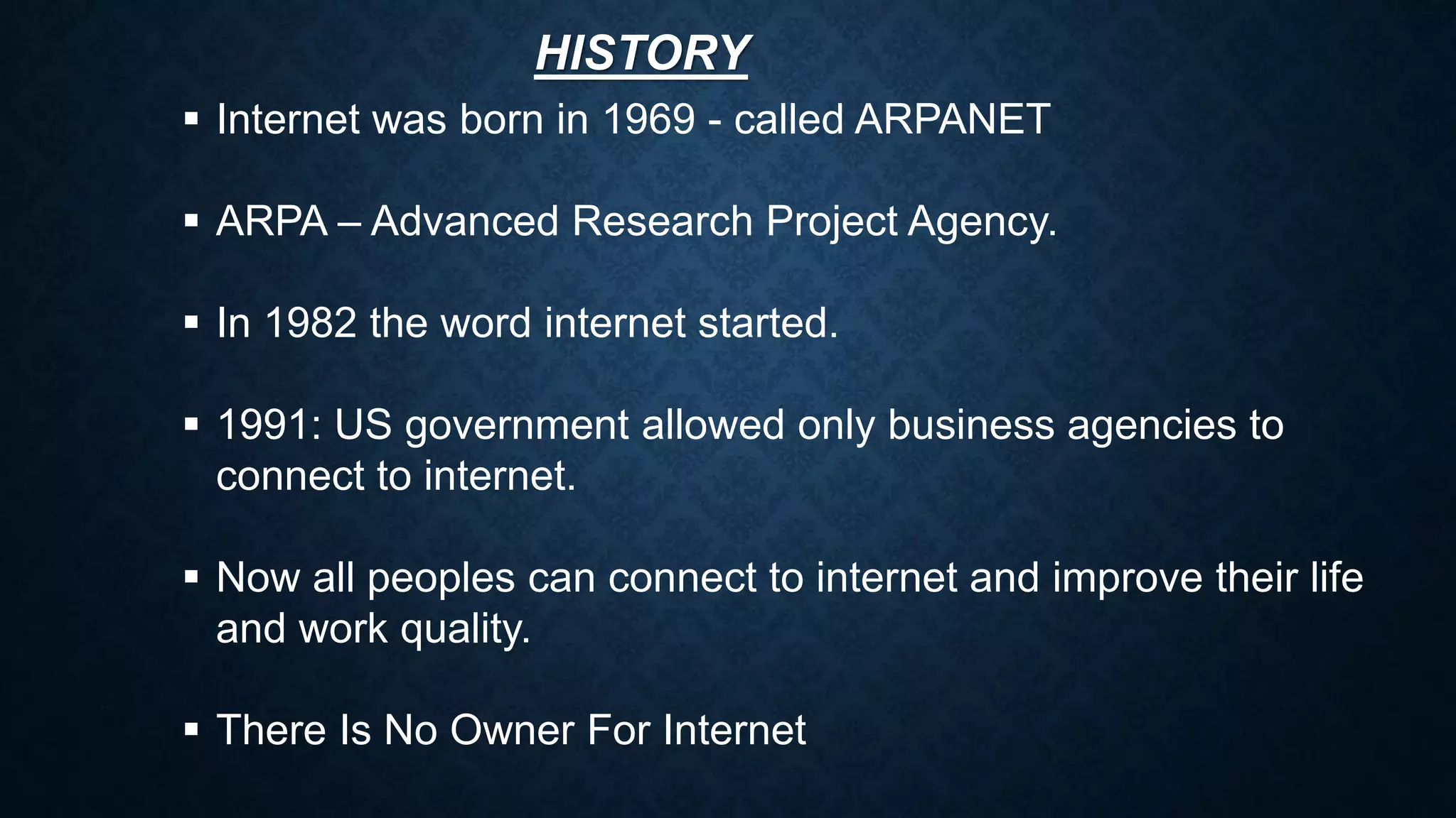 HISTORY
 Internet was born in 1969 - called ARPANET
 ARPA – Advanced Research Project Agency.
 In 1982 the word internet started.
 1991: US government allowed only business agencies to
connect to internet.
 Now all peoples can connect to internet and improve their life
and work quality.
 There Is No Owner For Internet
 