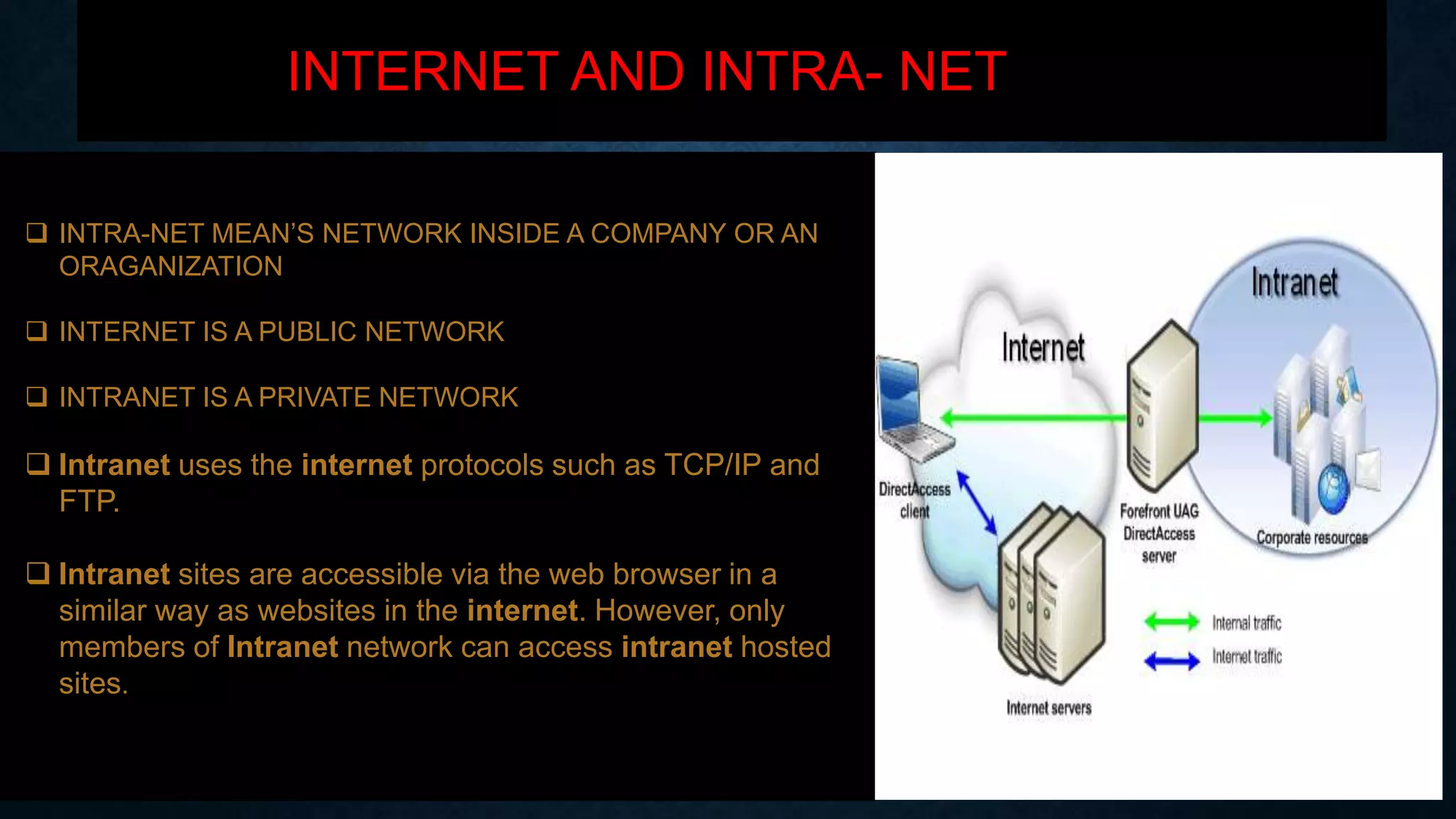INTERNET AND INTRA- NET
 INTRA-NET MEAN’S NETWORK INSIDE A COMPANY OR AN
ORAGANIZATION
 INTERNET IS A PUBLIC NETWORK
 INTRANET IS A PRIVATE NETWORK
 Intranet uses the internet protocols such as TCP/IP and
FTP.
 Intranet sites are accessible via the web browser in a
similar way as websites in the internet. However, only
members of Intranet network can access intranet hosted
sites.
 