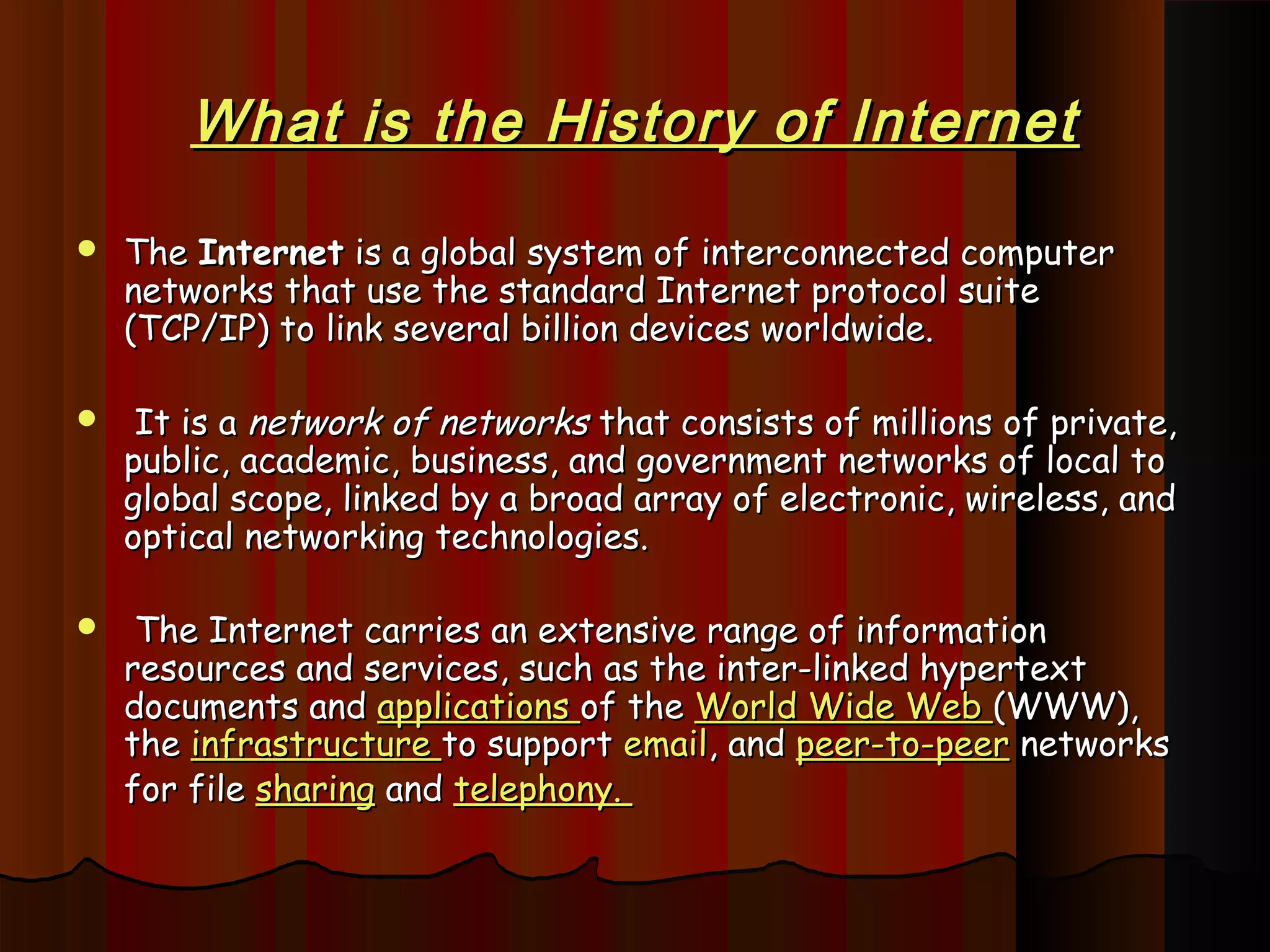 What is the History of InternetWhat is the History of Internet
 The The InternetInternet is a global system of interconnected computer is a global system of interconnected computer
networks that use the standard Internet protocol suitenetworks that use the standard Internet protocol suite
(TCP/IP) to link several billion devices worldwide.(TCP/IP) to link several billion devices worldwide.
 It is a It is a network of networksnetwork of networks that consists of millions of private, that consists of millions of private,
public, academic, business, and government networks of local topublic, academic, business, and government networks of local to
global scope, linked by a broad array of electronic, wireless, andglobal scope, linked by a broad array of electronic, wireless, and
optical networking technologies.optical networking technologies.
 The Internet carries an extensive range of informationThe Internet carries an extensive range of information
resources and services, such as the inter-linked hypertextresources and services, such as the inter-linked hypertext
documents and documents and applications applications of the of the World Wide WebWorld Wide Web (WWW),(WWW),
thethe infrastructure infrastructure to support to support emailemail, and , and peer-to-peerpeer-to-peer networks networks
for filefor file sharingsharing and and telephony.telephony.
 