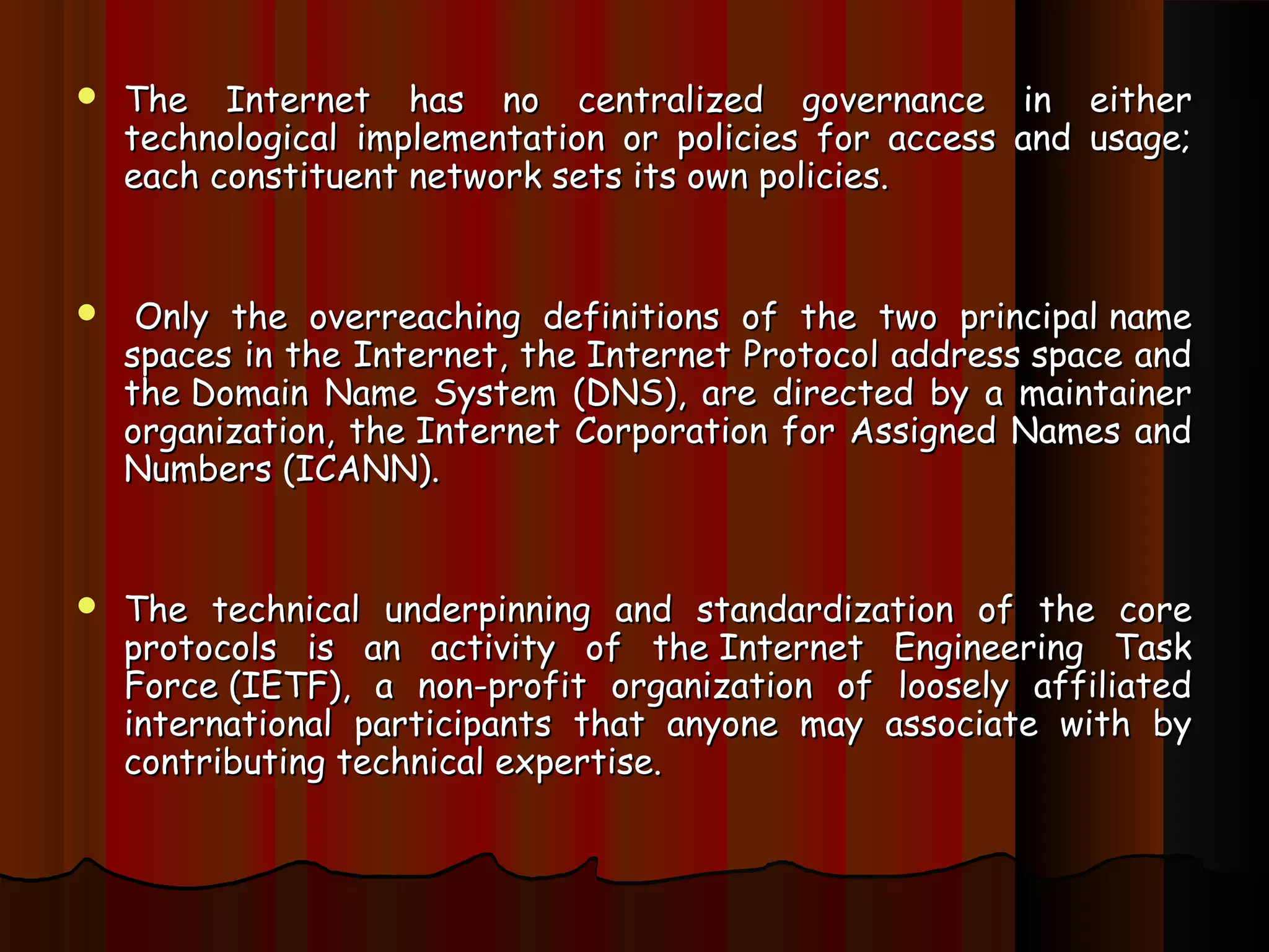  The Internet has no centralized governance in eitherThe Internet has no centralized governance in either
technological implementation or policies for access and usage;technological implementation or policies for access and usage;
each constituent network sets its own policies.each constituent network sets its own policies.
   Only the overreaching definitions of the two principal nameOnly the overreaching definitions of the two principal name
spaces in the Internet, the Internet Protocol address space andspaces in the Internet, the Internet Protocol address space and
the Domain Name System (DNS), are directed by a maintainerthe Domain Name System (DNS), are directed by a maintainer
organization, the Internet Corporation for Assigned Names andorganization, the Internet Corporation for Assigned Names and
Numbers (ICANN).Numbers (ICANN).
 The technical underpinning and standardization of the coreThe technical underpinning and standardization of the core
protocols is an activity of the Internet Engineering Taskprotocols is an activity of the Internet Engineering Task
Force (IETF), a non-profit organization of loosely affiliatedForce (IETF), a non-profit organization of loosely affiliated
international participants that anyone may associate with byinternational participants that anyone may associate with by
contributing technical expertise.contributing technical expertise.
 