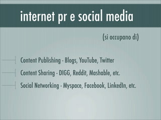 internet pr e social media
                                      (si occupano di)


Content Publishing - Blogs, YouTube, Twitter
Content Sharing - DIGG, Reddit, Mashable, etc.
Social Networking - Myspace, Facebook, LinkedIn, etc.
 