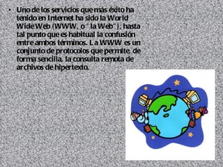Uno de los servicios que más éxito ha tenido en Internet ha sido la World Wide Web (WWW, o "la Web"), hasta tal punto que es habitual la confusión entre ambos términos. La WWW es un conjunto de protocolos que permite, de forma sencilla, la consulta remota de archivos de hipertexto.  