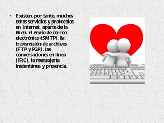 Existen, por tanto, muchos otros servicios y protocolos en Internet, aparte de la Web: el envío de correo electrónico (SMTP), la transmisión de archivos (FTP y P2P), las conversaciones en línea (IRC), la mensajería instantánea y presencia.  