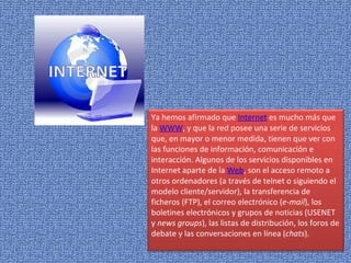 Ya hemos afirmado que  Internet  es mucho más que la  WWW , y que la red posee una serie de servicios que, en mayor o menor medida, tienen que ver con las funciones de información, comunicación e interacción. Algunos de los servicios disponibles en Internet aparte de la  Web , son el acceso remoto a otros ordenadores (a través de telnet o siguiendo el modelo cliente/servidor), la transferencia de ficheros (FTP), el correo electrónico ( e-mail ), los boletines electrónicos y grupos de noticias (USENET y  news groups ), las listas de distribución, los foros de debate y las conversaciones en línea ( chats ). 