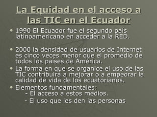 La Equidad en el acceso a las TIC en el Ecuador <ul><li>1990 El Ecuador fue el segundo país latinoamericano en acceder a l...