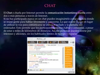 CHAT
El Chat o charla por Internet permite la comunicación instantánea escrita entre
dos o más personas a través de Internet.
Si no has participado nunca en un chat puedes imaginártelo como una sala donde
se reúne gente para hablar libremente y conocerse. Lo que ocurre es que en lugar
de utilizar la voz para comunicarse se utiliza el teclado y la pantalla del
ordenador. Esto permite que los participantes puedan hablar y conocerse, a pesar
de estar a miles de kilómetros de distancia. Así, las personas pueden unirse por
intereses y aficiones, sin los habituales límites de tiempo y espacio.
 