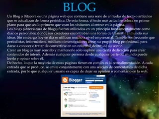 BLOG
Un Blog o Bitácora es una página web que contiene una serie de entradas de texto o artículos
que se actualizan de forma periódica. De esta forma, el texto más actual se coloca en primer
plano para que sea lo primero que vean los visitantes al entrar en la página.
Los blogs (abreviatura de Blogs) fueron utilizados en un principio fundamentalmente como
diarios personales, donde sus creadores encontraban una forma de trasmitir al mundo sus
ideas. Sin embargo hoy en día se utilizan mucho a nivel empresarial. También es frecuente que
periodistas, informáticos, médicos o investigadores creen su propio blog profesional, para
darse a conocer o tratar de convertirse en un referente dentro de su sector.
Crear un blog es muy sencillo y mantenerlo sólo supone una cierta dedicación para crear
contenidos de interés. Además cualquier persona desde cualquier parte del mundo puede
leerlo y opinar sobre él.
De hecho, lo que la mayoría de estas páginas tienen en común es la retroalimentación. A cada
entrada que se produce, se emite conjuntamente con una sección de comentarios de dicha
entrada, por lo que cualquier usuario es capaz de dejar su opinión o comentario en la web.
 