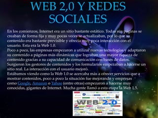 WEB 2,0 Y REDES
SOCIALES
En los comienzos, Internet era un sitio bastante estático. Todas sus páginas se
creaban de forma fija y muy pocas veces se actualizaban, por lo que su
contenido era bastante previsible y ofrecía muy poca interacción con el
usuario. Esta era la Web 1.0.
Poco a poco, las empresas empezaron a utilizar nuevas tecnologías y adaptaron
su contenido a páginas más dinámicas que lograban una mayor riqueza de
contenido gracias a su capacidad de comunicación con bases de datos.
Surgieron los gestores de contenidos y los formularios empezaban a hacerse un
sitio real. La interacción con el usuario mejoró.
Estábamos viendo como la Web 1.0 se acercaba más a ofrecer servicios que a
mostrar contenidos, poco a poco la situación fue mejorando y empresas
como Google, Amazon o Yahoo (entre otras) empezaron a hacerse muy
conocidas, gigantes de Internet. Mucha gente llamó a esta etapa la Web 1.5.
 