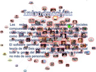 Las redes sociales son estructuras sociales
compuestas de grupos de personas, las cuales están
conectadas por uno o varios tipos de relaciones, tales
como amistad, parentesco, intereses comunes o que
comparten conocimientos.
El software germinal de las redes sociales parte de la
teoría de los Seis grados de separación, según la cual
toda la gente del planeta está conectada a través de
no más de seis personas.
 