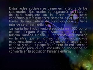 Estas redes sociales se basan en la teoría de los
seis grados. Seis grados de separación es la teoría
de que cualquiera en la Tierra puede estar
conectado a cualquier otra persona en el planeta a
través de una cadena de conocidos que no tiene
más de seis intermediarios.
La teoría fue inicialmente propuesta en 1929 por el
escritor húngaro Frigyes Karinthy en una corta
historia llamada Chains. El concepto está basado
en la idea que el número de conocidos crece
exponencialmente con el número de enlaces en la
cadena, y sólo un pequeño número de enlaces son
necesarios para que el conjunto de conocidos se
convierta en la población humana entera.
 