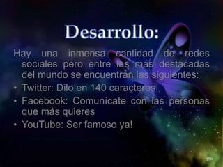 Hay una inmensa cantidad de redes
sociales pero entre las más destacadas
del mundo se encuentran las siguientes:
• Twitter: Dilo en 140 caracteres
• Facebook: Comunícate con las personas
que más quieres
• YouTube: Ser famoso ya!
 