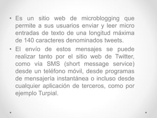 • Es un sitio web de microblogging que
permite a sus usuarios enviar y leer micro
entradas de texto de una longitud máxima
de 140 caracteres denominados tweets.
• El envío de estos mensajes se puede
realizar tanto por el sitio web de Twitter,
como vía SMS (short message service)
desde un teléfono móvil, desde programas
de mensajería instantánea o incluso desde
cualquier aplicación de terceros, como por
ejemplo Turpial.
 