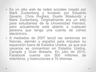 • Es un sitio web de redes sociales creado por
Mark Zuckerberg y fundado por Eduardo
Saverin, Chris Hughes, Dustin Moskovitz y
Mark Zuckerberg. Originalmente era un sitio
para estudiantes de la Universidad Harvard,
pero actualmente está abierto a cualquier
persona que tenga una cuenta de correo
electrónico.
• A mediados de 2007 lanzó las versiones en
francés, alemán y español para impulsar su
expansión fuera de Estados Unidos, ya que sus
usuarios se concentran en Estados Unidos,
Canadá y Gran Bretaña. En julio de 2010,
Facebook cuenta con 500 millones de
miembros, y traducciones a 70 idiomas.
 