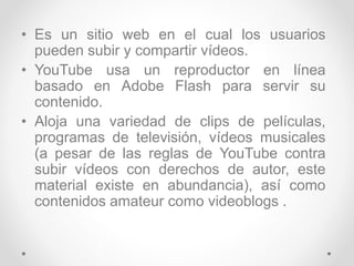 • Es un sitio web en el cual los usuarios
pueden subir y compartir vídeos.
• YouTube usa un reproductor en línea
basado en Adobe Flash para servir su
contenido.
• Aloja una variedad de clips de películas,
programas de televisión, vídeos musicales
(a pesar de las reglas de YouTube contra
subir vídeos con derechos de autor, este
material existe en abundancia), así como
contenidos amateur como videoblogs .
 