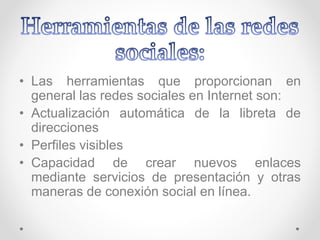• Las herramientas que proporcionan en
general las redes sociales en Internet son:
• Actualización automática de la libreta de
direcciones
• Perfiles visibles
• Capacidad de crear nuevos enlaces
mediante servicios de presentación y otras
maneras de conexión social en línea.
 
