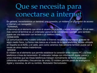 Que se necesita para
conectarse a internet
En general, necesitaremos un terminal, una conexión, un módem, un proveedor de acceso
a Internet y un navegador.
TERMINAL
El terminal es el elemento que sirve al usuario para recibir y enviar información. En el caso
más común el terminal es un ordenador personal de sobremesa o portátil, pero también
puede ser una televisión con teclado o un teléfono móvil.
CONEXIÓN
La comunicación entre nuestro ordenador e Internet necesita transportarse a través de
algún medio físico. La forma más básica es a través de la línea telefónica, la más utilizada
en España es el ADSL y el cable, pero como veremos más adelante también puede ser a
través de otros medios inalámbricos.
MÓDEM
El módem es el elemento que permite establecer la conexión entre nuestro PC y la línea
telefónica o línea de transmisión. El ordenador trabaja con información digital (ceros y
unos) mientras que las líneas telefónicas trabajan normalmente de forma analógica
(diferentes amplitudes y frecuencias de onda). El módem permite pasar de analógico a
digital y viceversa, de ahí su nombre, Modulador Demodulador.
 