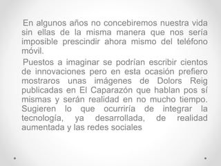En algunos años no concebiremos nuestra vida
sin ellas de la misma manera que nos sería
imposible prescindir ahora mismo del teléfono
móvil.
Puestos a imaginar se podrían escribir cientos
de innovaciones pero en esta ocasión prefiero
mostraros unas imágenes de Dolors Reig
publicadas en El Caparazón que hablan pos sí
mismas y serán realidad en no mucho tiempo.
Sugieren lo que ocurriría de integrar la
tecnología, ya desarrollada, de realidad
aumentada y las redes sociales
 