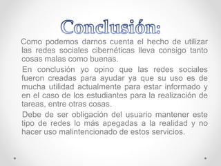 Como podemos darnos cuenta el hecho de utilizar
las redes sociales cibernéticas lleva consigo tanto
cosas malas como buenas.
En conclusión yo opino que las redes sociales
fueron creadas para ayudar ya que su uso es de
mucha utilidad actualmente para estar informado y
en el caso de los estudiantes para la realización de
tareas, entre otras cosas.
Debe de ser obligación del usuario mantener este
tipo de redes lo más apegadas a la realidad y no
hacer uso malintencionado de estos servicios.
 