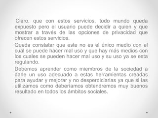 Claro, que con estos servicios, todo mundo queda
expuesto pero el usuario puede decidir a quien y que
mostrar a través de las opciones de privacidad que
ofrecen estos servicios.
Queda constatar que este no es el único medio con el
cual se puede hacer mal uso y que hay más medios con
los cuales se pueden hacer mal uso y su uso ya se esta
regulando.
Debemos aprender como miembros de la sociedad a
darle un uso adecuado a estas herramientas creadas
para ayudar y mejorar y no desperdiciarlas ya que si las
utilizamos como deberíamos obtendremos muy buenos
resultado en todos los ámbitos sociales.
 