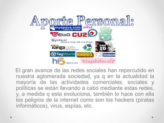 El gran avance de las redes sociales han repercutido en
nuestra aglomerada sociedad, ya q en la actualidad la
mayoría de las actividades comerciales, sociales y
políticas se están llevando a cabo mediante estas redes,
y, a medida q esta evoluciona, también lo hace con ella
los peligros de la internet como son los hackers (piratas
informáticos), virus, espías, etc.
 