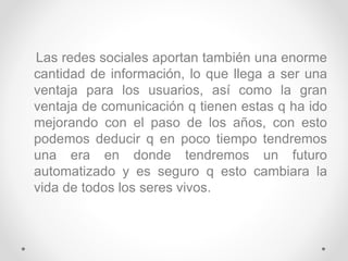 Las redes sociales aportan también una enorme
cantidad de información, lo que llega a ser una
ventaja para los usuarios, así como la gran
ventaja de comunicación q tienen estas q ha ido
mejorando con el paso de los años, con esto
podemos deducir q en poco tiempo tendremos
una era en donde tendremos un futuro
automatizado y es seguro q esto cambiara la
vida de todos los seres vivos.
 
