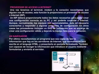 PROVEEDOR DE ACCESO A INTERNET
Una vez tenemos el terminal, módem y la conexión necesitamos que
alguien nos de acceso, esta función la proporciona un proveedor de acceso
a Internet (ISP).
Un ISP deberá proporcionarte todos los datos necesarios para poder crear
una configuración correcta en tu PC y así poderte conectar a Internet.
Aunque, normalmente, los equipos son autoinstalables, solo es necesario
conectarlos y responder a algunas preguntas de configuración En otros
casos los proveedores incluyen un DVD de instalación que se encarga de
crear una configuración válida y dejando tu equipo listo para la conexión.
UN NAVEGADOR
Por último necesitaremos un programa que sea capaz de leer la
información que hay en los servidores de Internet, que normalmente está
escrita en el lenguaje HTML, y presentarla en pantalla formateada. También
son capaces de recoger la información que introduce el usuario mediante
formularios y enviarla al servidor.
 