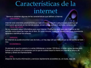 Características de la
internet
Vamos a comentar algunas de las características que definen a Internet.
• UNIVERSAL.
Internet está extendida prácticamente por todo el mundo. Desde cualquier país podemos ver
información generada en los demás países, enviar correo, transferir archivos, comprar, etc.
• FÁCIL DE USAR.
No es necesario saber informática para usar Internet. Podríamos decir que usar Internet es tan
sencillo como pasar las hojas de un libro. En unos minutos, cualquier usuario con poca experiencia
aprende a identificar los enlaces.
• VARIADA.
En Internet se puede encontrar casi de todo, y si hay algo útil que falte, el que se dé cuenta se hará
rico.
• ECONÓMICA.
Si piensas lo que te costaría ir a varias bibliotecas y revisar 100 libros, o visitar varias tiendas para
buscar un producto y lo comparas con lo que te cuesta hacer lo mismo en Internet el ahorro de
tiempo y dinero es impresionante.
• ÚTIL.
Disponer de mucha información y servicios rápidamente accesibles es, sin duda, algo útil.
 