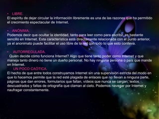 • LIBRE.
El espíritu de dejar circular la información libremente es una de las razones que ha permitido
el crecimiento espectacular de Internet.
• ANÓNIMA.
Podemos decir que ocultar la identidad, tanto para leer como para escribir, es bastante
sencillo en Internet. Esta característica está directamente relacionada con el punto anterior,
ya el anonimato puede facilitar el uso libre de la red con todo lo que esto conlleva.
• AUTORREGULADA.
¿Quién decide cómo funciona Internet? Algo que tiene tanto poder como Internet y que
maneja tanto dinero no tiene un dueño personal. No hay ninguna persona o país que mande
en Internet.
• UN POCO CAÓTICA.
El hecho de que entre todos construyamos Internet sin una supervisión estricta del modo en
que lo hacemos permite que la red esté plagada de enlaces que no llevan a ninguna parte,
páginas que dan errores, formularios que fallan, vídeos que nunca se cargan, textos
descuadrados y faltas de ortografía que claman al cielo. Podemos navegar por Internet y
naufragar constantemente.
 