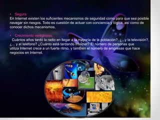 • Segura.
En Internet existen los suficientes mecanismos de seguridad como para que sea posible
navegar sin riesgos. Todo es cuestión de actuar con conciencia y lógica, así como de
conocer dichos mecanismos.
• Crecimiento vertiginoso.
¿Cuántos años tardó la radio en llegar a la mayoría de la población?, ¿...y la televisión?,
¿... y el teléfono? ¿Cuánto está tardando Internet? El número de personas que
utiliza Internet crece a un fuerte ritmo, y también el número de empresas que hace
negocios en Internet.
 