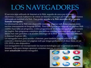 LOS NAVEGADORES
El servicio más utilizado de Internet es la Web, seguido de cerca por el correo
electrónico. Cuando hablamos de entrar en Internet o navegar por Internet nos estamos
refiriendo en realidad a la Web. Para poder acceder a la Web necesitas un programa
llamado navegador.
La información en la Web está disponible mediante páginas web. Estas páginas están
escritas internamente en lenguaje HTML. Para transformar ese lenguaje en páginas Web
visibles hace falta un programa, a estos programas se les llama navegadores o browsers
(en inglés). Son programas complejos que realizan muchas funciones pero desde sus
inicios han sido gratuitos y se pueden descargar de la Web. El navegador más utilizado
es Internet Explorer (IE).
Un navegador sirve para acceder a Internet, pero también puedes utilizar IE sin
conexión a Internet para ver páginas web que tengas grabadas en el disco duro, en un
CD, DVD u otro dispositivo.
Los navegadores van incorporando las nuevas tecnologías que se generan en torno a
Internet, cada poco tiempo aparecen versiones nuevas, es conveniente
tener actualizado nuestro navegador.
Internet Explorer .
Y Mozilla Firefox .
 