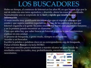 LOS BUSCADORES
.
Hubo un tiempo, al comienzo de Internet en los años 90, en que buscar algo por la
red de redes era una tarea agotadora y aburrida, ahora las cosas han cambiado.
Normalmente uno se sorprende de lo fácil y rápido que resulta buscar
información.
A veces resulta muy gratificante encontrar algo que ni siquiera sabíamos que
existía y que supera nuestras expectativas. Es uno de los motivos por los que
Internet engancha a la gente. Es como encontrarse frente a un gigantesco basurero
y en la primera patada encontrar un diamante.
Claro que antes hay que saber buscar en Internet, y eso es lo que intentaremos
explicar en esta unidad.
El proceso de búsqueda, a groso modo, siempre es el siguiente:
Acceder a un buscador.
Escribir la palabra o palabras clave en su correspondiente caja de búsqueda.
Pulsar el botón Buscar o la tecla INTRO.
Y con esos sencillos pasos tendremos a nuestro alcance un gran listado de
resultados entre los cuales, muy probablemente, encontraremos lo que
necesitamos.
 