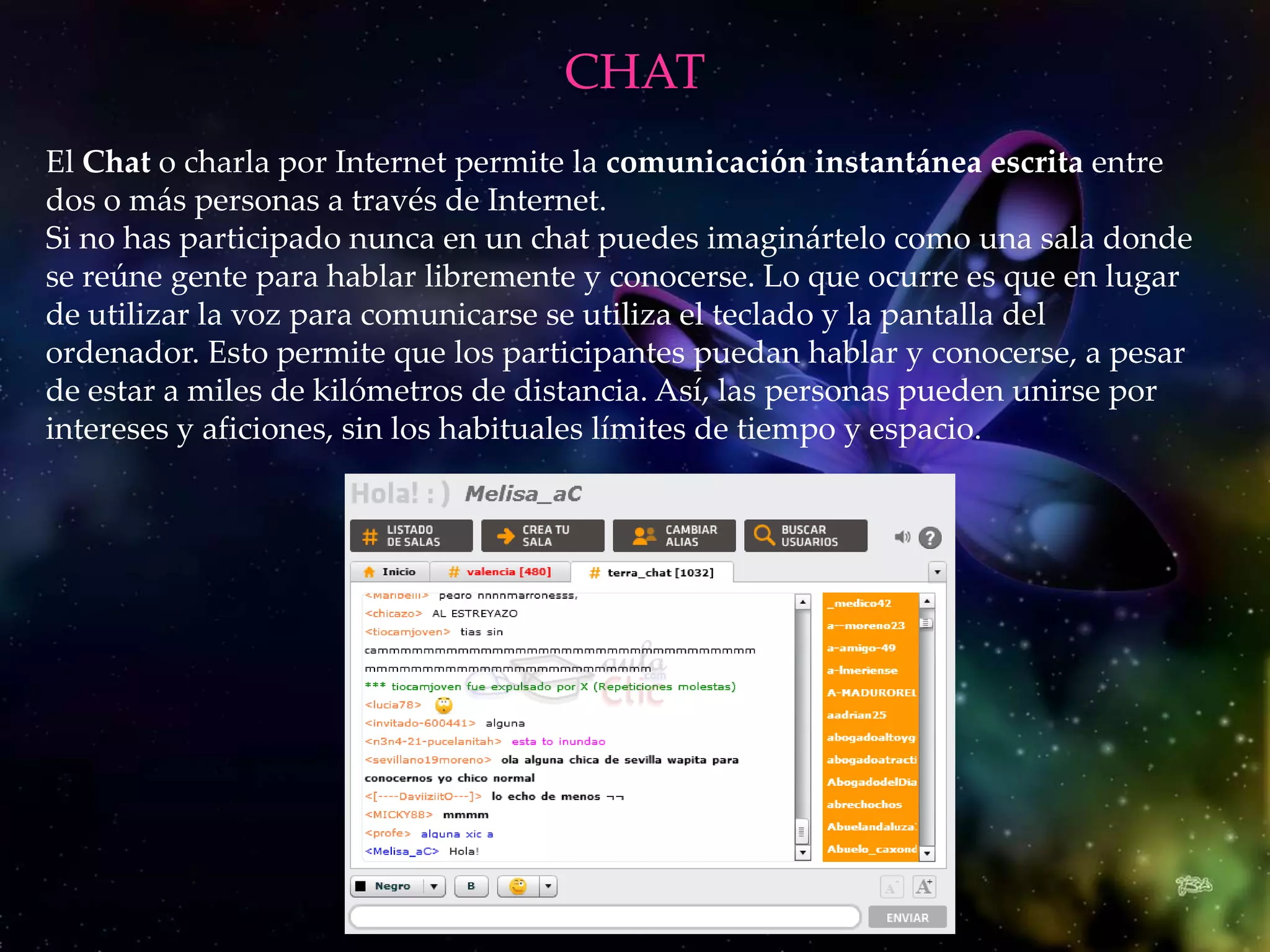 CHAT
El Chat o charla por Internet permite la comunicación instantánea escrita entre
dos o más personas a través de Internet.
Si no has participado nunca en un chat puedes imaginártelo como una sala donde
se reúne gente para hablar libremente y conocerse. Lo que ocurre es que en lugar
de utilizar la voz para comunicarse se utiliza el teclado y la pantalla del
ordenador. Esto permite que los participantes puedan hablar y conocerse, a pesar
de estar a miles de kilómetros de distancia. Así, las personas pueden unirse por
intereses y aficiones, sin los habituales límites de tiempo y espacio.
 