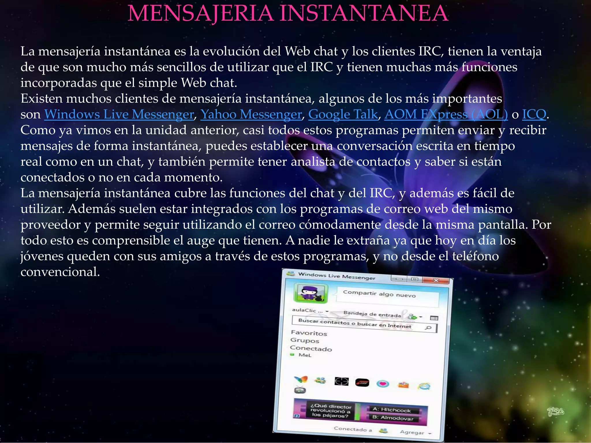 MENSAJERIA INSTANTANEA
La mensajería instantánea es la evolución del Web chat y los clientes IRC, tienen la ventaja
de que son mucho más sencillos de utilizar que el IRC y tienen muchas más funciones
incorporadas que el simple Web chat.
Existen muchos clientes de mensajería instantánea, algunos de los más importantes
son Windows Live Messenger, Yahoo Messenger, Google Talk, AOM EXpress (AOL) o ICQ.
Como ya vimos en la unidad anterior, casi todos estos programas permiten enviar y recibir
mensajes de forma instantánea, puedes establecer una conversación escrita en tiempo
real como en un chat, y también permite tener analista de contactos y saber si están
conectados o no en cada momento.
La mensajería instantánea cubre las funciones del chat y del IRC, y además es fácil de
utilizar. Además suelen estar integrados con los programas de correo web del mismo
proveedor y permite seguir utilizando el correo cómodamente desde la misma pantalla. Por
todo esto es comprensible el auge que tienen. A nadie le extraña ya que hoy en día los
jóvenes queden con sus amigos a través de estos programas, y no desde el teléfono
convencional.
 