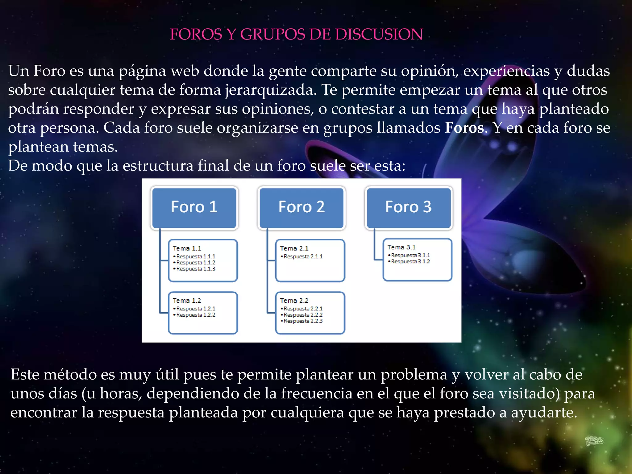 FOROS Y GRUPOS DE DISCUSION

Un Foro es una página web donde la gente comparte su opinión, experiencias y dudas
sobre cualquier tema de forma jerarquizada. Te permite empezar un tema al que otros
podrán responder y expresar sus opiniones, o contestar a un tema que haya planteado
otra persona. Cada foro suele organizarse en grupos llamados Foros. Y en cada foro se
plantean temas.
De modo que la estructura final de un foro suele ser esta:




Este método es muy útil pues te permite plantear un problema y volver al cabo de
unos días (u horas, dependiendo de la frecuencia en el que el foro sea visitado) para
encontrar la respuesta planteada por cualquiera que se haya prestado a ayudarte.
 