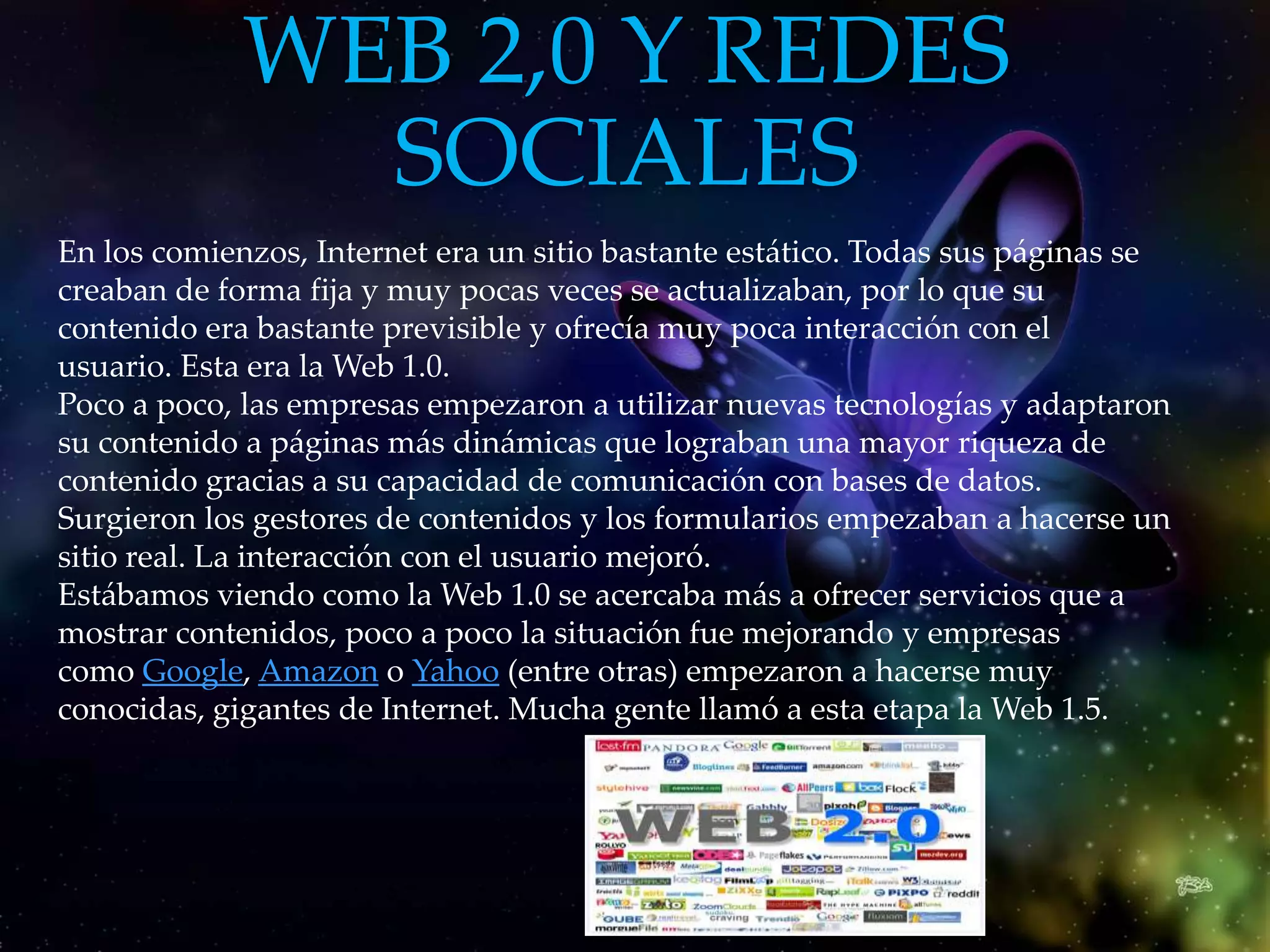 WEB 2,0 Y REDES
               SOCIALES
En los comienzos, Internet era un sitio bastante estático. Todas sus páginas se
creaban de forma fija y muy pocas veces se actualizaban, por lo que su
contenido era bastante previsible y ofrecía muy poca interacción con el
usuario. Esta era la Web 1.0.
Poco a poco, las empresas empezaron a utilizar nuevas tecnologías y adaptaron
su contenido a páginas más dinámicas que lograban una mayor riqueza de
contenido gracias a su capacidad de comunicación con bases de datos.
Surgieron los gestores de contenidos y los formularios empezaban a hacerse un
sitio real. La interacción con el usuario mejoró.
Estábamos viendo como la Web 1.0 se acercaba más a ofrecer servicios que a
mostrar contenidos, poco a poco la situación fue mejorando y empresas
como Google, Amazon o Yahoo (entre otras) empezaron a hacerse muy
conocidas, gigantes de Internet. Mucha gente llamó a esta etapa la Web 1.5.
 