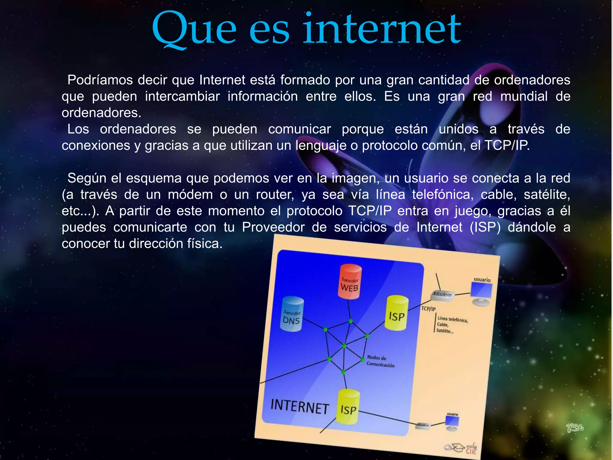 Que es internet
 Podríamos decir que Internet está formado por una gran cantidad de ordenadores
que pueden intercambiar información entre ellos. Es una gran red mundial de
ordenadores.
 Los ordenadores se pueden comunicar porque están unidos a través de
conexiones y gracias a que utilizan un lenguaje o protocolo común, el TCP/IP.

 Según el esquema que podemos ver en la imagen, un usuario se conecta a la red
(a través de un módem o un router, ya sea vía línea telefónica, cable, satélite,
etc...). A partir de este momento el protocolo TCP/IP entra en juego, gracias a él
puedes comunicarte con tu Proveedor de servicios de Internet (ISP) dándole a
conocer tu dirección física.
 