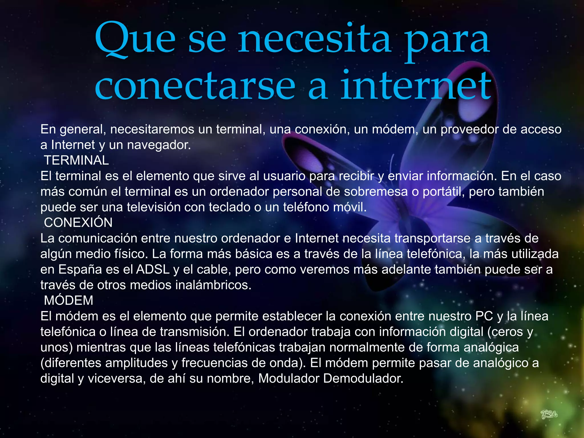 Que se necesita para
         conectarse a internet
En general, necesitaremos un terminal, una conexión, un módem, un proveedor de acceso
a Internet y un navegador.
 TERMINAL
El terminal es el elemento que sirve al usuario para recibir y enviar información. En el caso
más común el terminal es un ordenador personal de sobremesa o portátil, pero también
puede ser una televisión con teclado o un teléfono móvil.
 CONEXIÓN
La comunicación entre nuestro ordenador e Internet necesita transportarse a través de
algún medio físico. La forma más básica es a través de la línea telefónica, la más utilizada
en España es el ADSL y el cable, pero como veremos más adelante también puede ser a
través de otros medios inalámbricos.
 MÓDEM
El módem es el elemento que permite establecer la conexión entre nuestro PC y la línea
telefónica o línea de transmisión. El ordenador trabaja con información digital (ceros y
unos) mientras que las líneas telefónicas trabajan normalmente de forma analógica
(diferentes amplitudes y frecuencias de onda). El módem permite pasar de analógico a
digital y viceversa, de ahí su nombre, Modulador Demodulador.
 