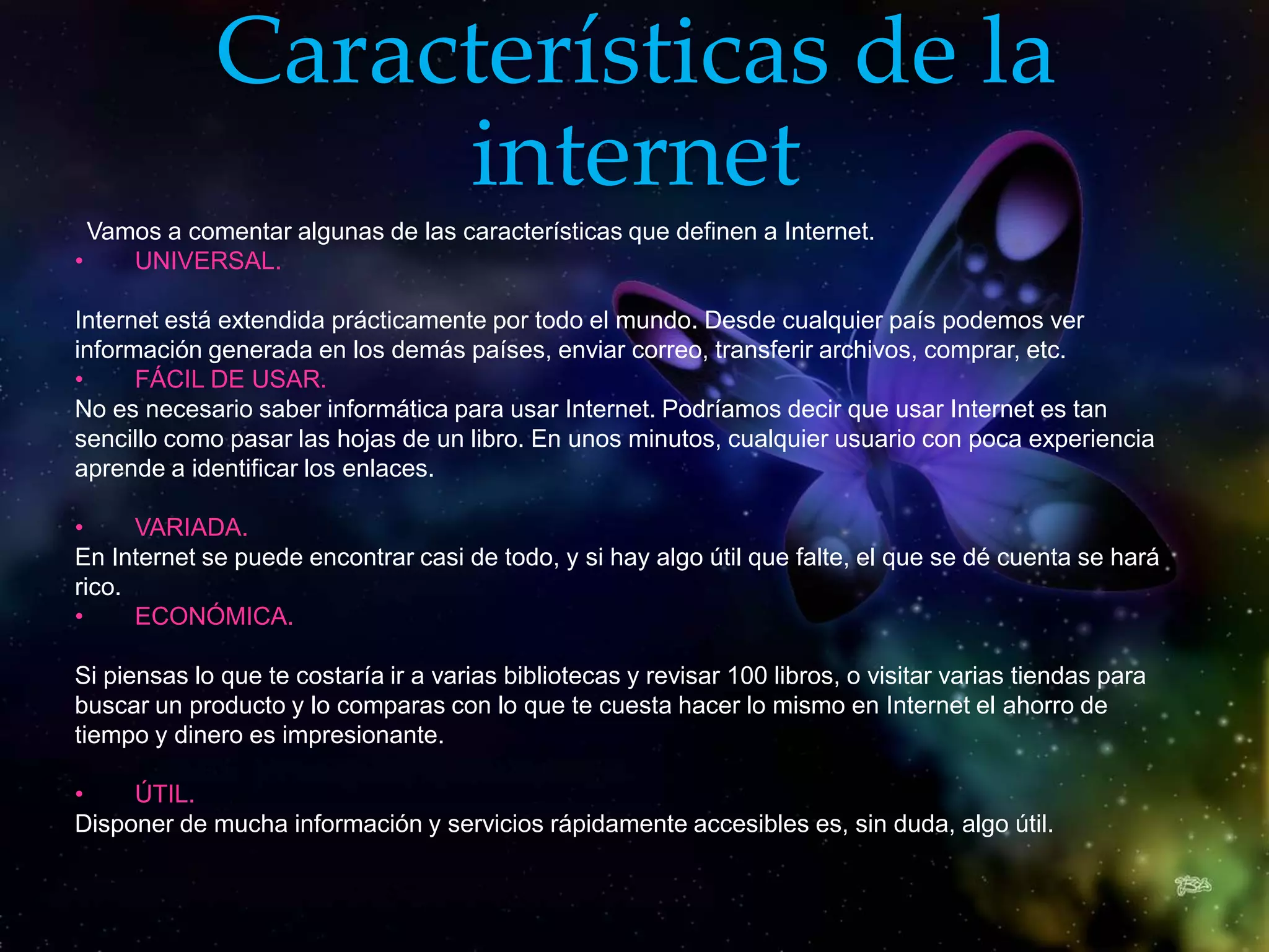 Características de la
                  internet
  Vamos a comentar algunas de las características que definen a Internet.
•    UNIVERSAL.

Internet está extendida prácticamente por todo el mundo. Desde cualquier país podemos ver
información generada en los demás países, enviar correo, transferir archivos, comprar, etc.
•     FÁCIL DE USAR.
No es necesario saber informática para usar Internet. Podríamos decir que usar Internet es tan
sencillo como pasar las hojas de un libro. En unos minutos, cualquier usuario con poca experiencia
aprende a identificar los enlaces.

•     VARIADA.
En Internet se puede encontrar casi de todo, y si hay algo útil que falte, el que se dé cuenta se hará
rico.
•     ECONÓMICA.

Si piensas lo que te costaría ir a varias bibliotecas y revisar 100 libros, o visitar varias tiendas para
buscar un producto y lo comparas con lo que te cuesta hacer lo mismo en Internet el ahorro de
tiempo y dinero es impresionante.

•    ÚTIL.
Disponer de mucha información y servicios rápidamente accesibles es, sin duda, algo útil.
 