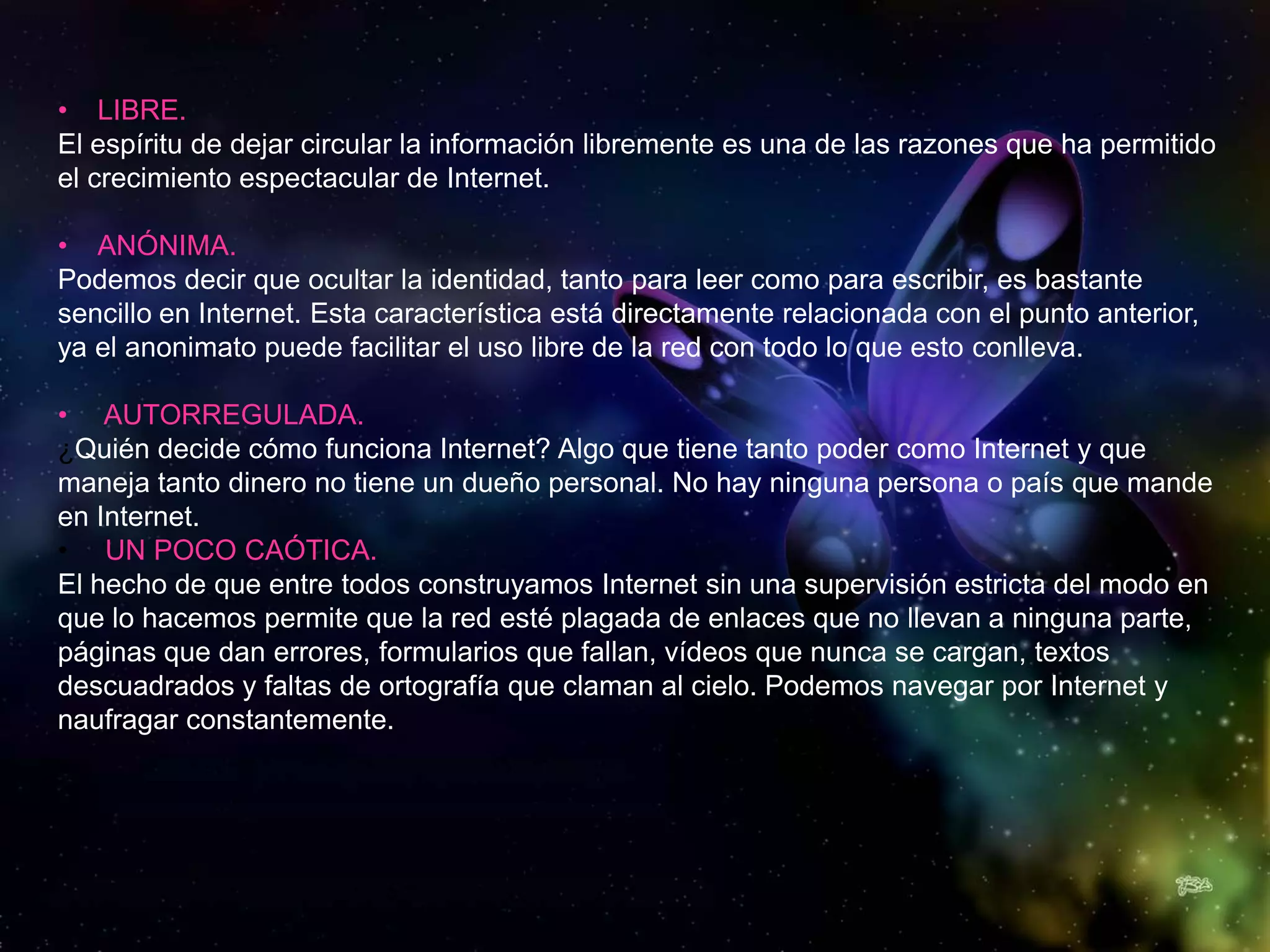 • LIBRE.
El espíritu de dejar circular la información libremente es una de las razones que ha permitido
el crecimiento espectacular de Internet.

• ANÓNIMA.
Podemos decir que ocultar la identidad, tanto para leer como para escribir, es bastante
sencillo en Internet. Esta característica está directamente relacionada con el punto anterior,
ya el anonimato puede facilitar el uso libre de la red con todo lo que esto conlleva.

• AUTORREGULADA.
¿Quién decide cómo funciona Internet? Algo que tiene tanto poder como Internet y que
maneja tanto dinero no tiene un dueño personal. No hay ninguna persona o país que mande
en Internet.
• UN POCO CAÓTICA.
El hecho de que entre todos construyamos Internet sin una supervisión estricta del modo en
que lo hacemos permite que la red esté plagada de enlaces que no llevan a ninguna parte,
páginas que dan errores, formularios que fallan, vídeos que nunca se cargan, textos
descuadrados y faltas de ortografía que claman al cielo. Podemos navegar por Internet y
naufragar constantemente.
 
