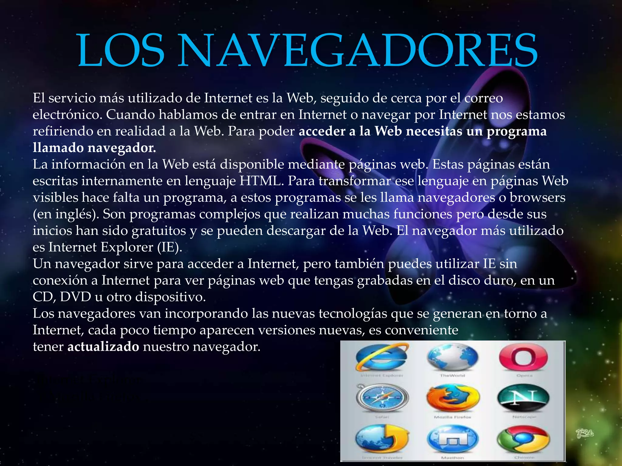 LOS NAVEGADORES
El servicio más utilizado de Internet es la Web, seguido de cerca por el correo
electrónico. Cuando hablamos de entrar en Internet o navegar por Internet nos estamos
refiriendo en realidad a la Web. Para poder acceder a la Web necesitas un programa
llamado navegador.
La información en la Web está disponible mediante páginas web. Estas páginas están
escritas internamente en lenguaje HTML. Para transformar ese lenguaje en páginas Web
visibles hace falta un programa, a estos programas se les llama navegadores o browsers
(en inglés). Son programas complejos que realizan muchas funciones pero desde sus
inicios han sido gratuitos y se pueden descargar de la Web. El navegador más utilizado
es Internet Explorer (IE).
Un navegador sirve para acceder a Internet, pero también puedes utilizar IE sin
conexión a Internet para ver páginas web que tengas grabadas en el disco duro, en un
CD, DVD u otro dispositivo.
Los navegadores van incorporando las nuevas tecnologías que se generan en torno a
Internet, cada poco tiempo aparecen versiones nuevas, es conveniente
tener actualizado nuestro navegador.

Internet Explorer .
Y Mozilla Firefox .
 