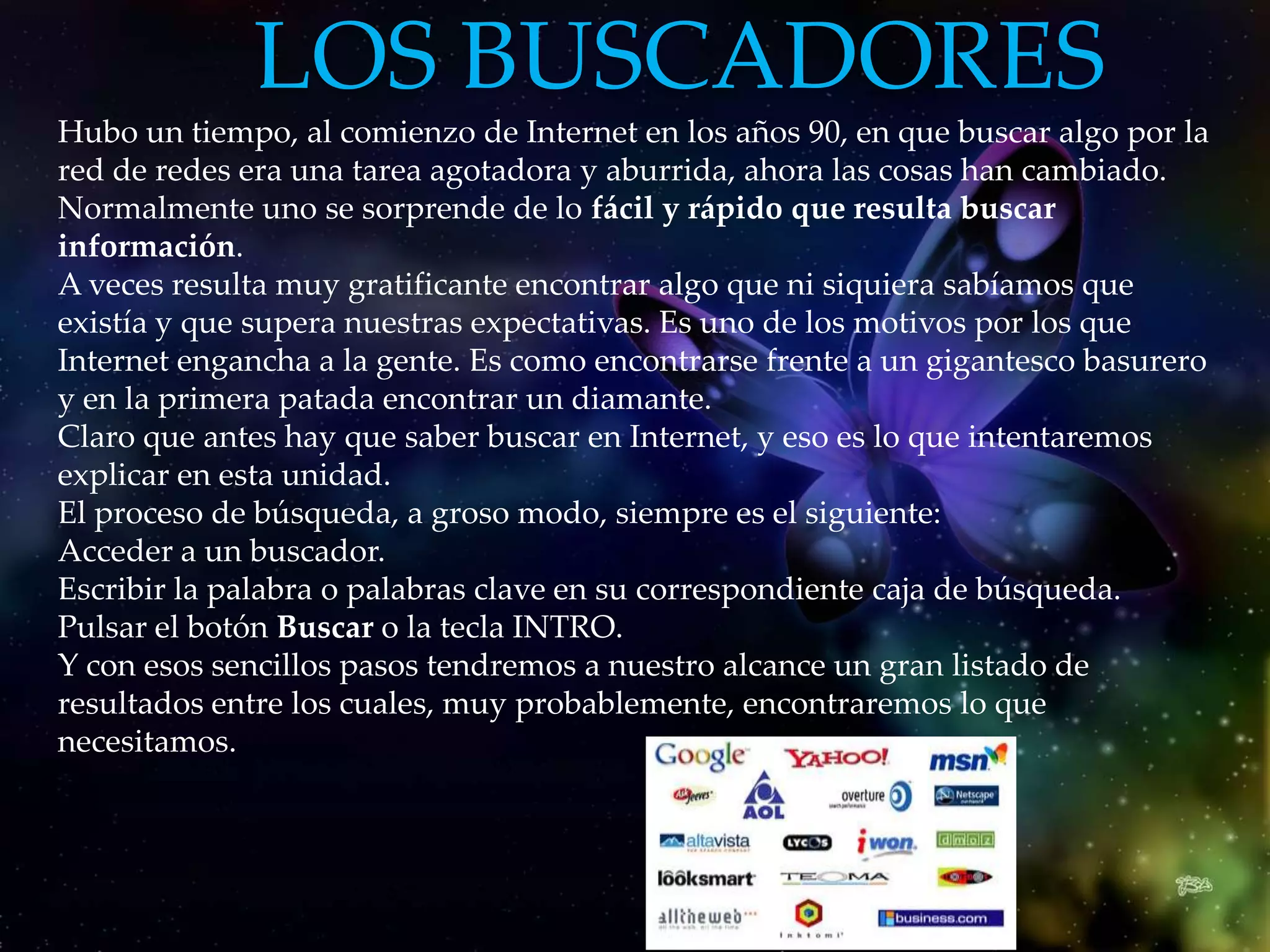 LOS BUSCADORES
Hubo un tiempo, al comienzo de Internet en los años 90, en que buscar algo por la
red de redes era una tarea agotadora y aburrida, ahora las cosas han cambiado.
Normalmente uno se sorprende de lo fácil y rápido que resulta buscar
información.
A veces resulta muy gratificante encontrar algo que ni siquiera sabíamos que
                                                                           .
existía y que supera nuestras expectativas. Es uno de los motivos por los que
Internet engancha a la gente. Es como encontrarse frente a un gigantesco basurero
y en la primera patada encontrar un diamante.
Claro que antes hay que saber buscar en Internet, y eso es lo que intentaremos
explicar en esta unidad.
El proceso de búsqueda, a groso modo, siempre es el siguiente:
Acceder a un buscador.
Escribir la palabra o palabras clave en su correspondiente caja de búsqueda.
Pulsar el botón Buscar o la tecla INTRO.
Y con esos sencillos pasos tendremos a nuestro alcance un gran listado de
resultados entre los cuales, muy probablemente, encontraremos lo que
necesitamos.
 