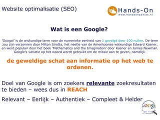 Website optimalisatie (SEO) Wat is een Google?   ’ Googol’ is de wiskundige term voor de numerieke eenheid van  1 gevolgd door 100 nullen . De term zou zijn verzonnen door Milton Sirotta, het neefje van de Amerikaanse wiskundige Edward Kasner, en werd populair door het boek ‘Mathematics and the Imagination’ door Kasner en James Newman. Google's variatie op het woord wordt gebruikt om de missie aan te geven, namelijk  de geweldige schat aan informatie op het web te ordenen. Doel van Google is om zoekers  relevante  zoekresultaten te bieden – wees dus in  REACH Relevant – Eerlijk – Authentiek – Compleet & Helder 