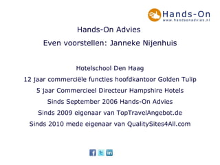 Hands-On Advies  Even voorstellen: Janneke Nijenhuis Hotelschool Den Haag 12 jaar commerciële functies hoofdkantoor Golden Tulip 5 jaar Commercieel Directeur Hampshire Hotels Sinds September 2006 Hands-On Advies Sinds 2009 eigenaar van TopTravelAngebot.de Sinds 2010 mede eigenaar van QualitySites4All.com 